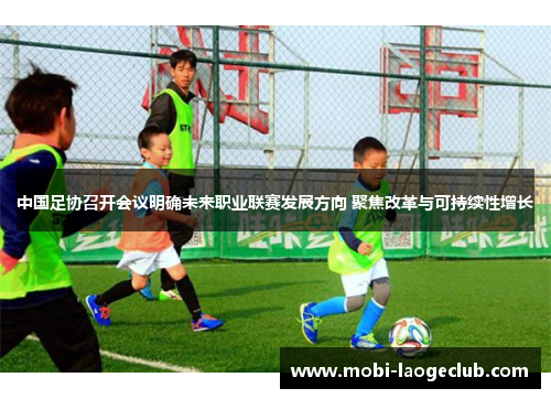 中国足协召开会议明确未来职业联赛发展方向 聚焦改革与可持续性增长