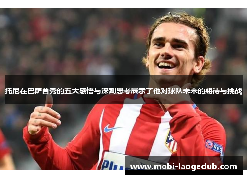托尼在巴萨首秀的五大感悟与深刻思考展示了他对球队未来的期待与挑战