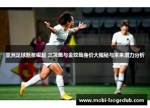 亚洲足球新星崛起 三笘薰与金玟哉身价大揭秘与未来潜力分析