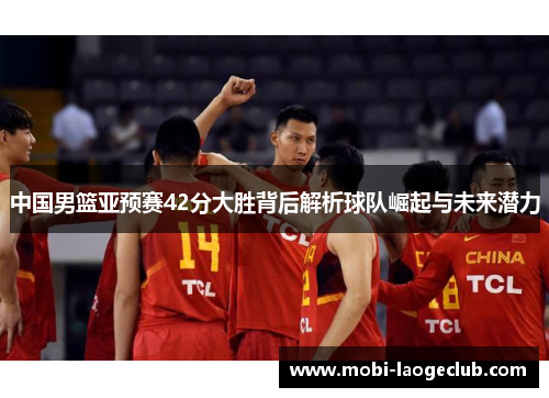 中国男篮亚预赛42分大胜背后解析球队崛起与未来潜力