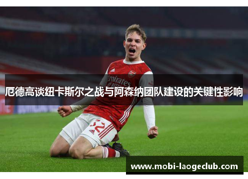 厄德高谈纽卡斯尔之战与阿森纳团队建设的关键性影响