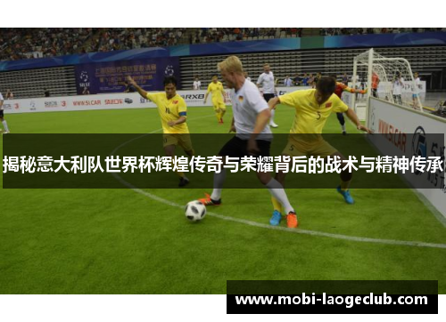 揭秘意大利队世界杯辉煌传奇与荣耀背后的战术与精神传承