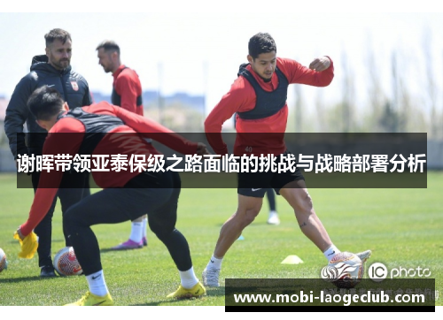 谢晖带领亚泰保级之路面临的挑战与战略部署分析 谢晖带领亚泰保级之路面临的挑战与战略部署分析
