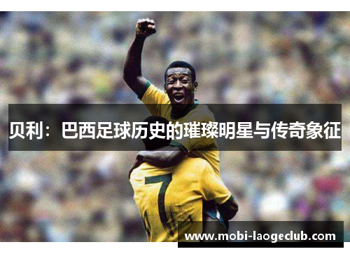 贝利:巴西足球历史的璀璨明星与传奇象征 贝利:巴西足球历史的璀璨明星与传奇象征