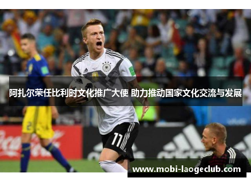 阿扎尔荣任比利时文化推广大使 助力推动国家文化交流与发展 阿扎尔荣任比利时文化推广大使 助力推动国家文化交流与发展