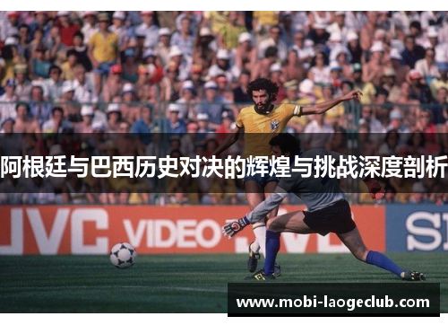 阿根廷与巴西历史对决的辉煌与挑战深度剖析 阿根廷与巴西历史对决的辉煌与挑战深度剖析