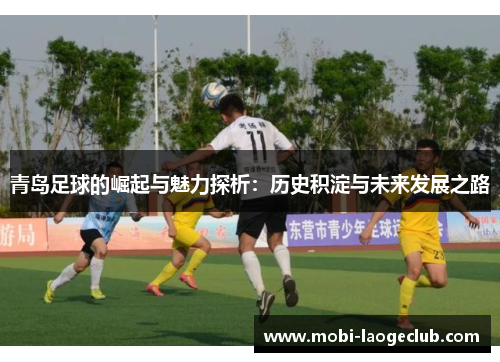 青岛足球的崛起与魅力探析:历史积淀与未来发展之路 青岛足球的崛起与魅力探析:历史积淀与未来发展之路