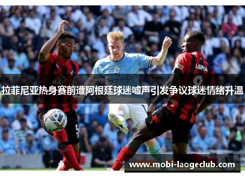 拉菲尼亚热身赛前遭阿根廷球迷嘘声引发争议球迷情绪升温