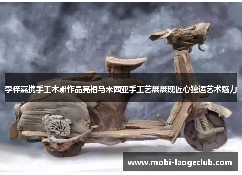 李梓嘉携手工木雕作品亮相马来西亚手工艺展展现匠心独运艺术魅力