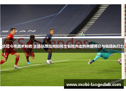 欧冠今夜战术前瞻 主场氛围加成如何左右胜负走势关键博弈与临场执行力