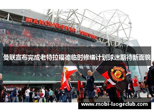 曼联宣布完成老特拉福德临时修缮计划球迷期待新面貌