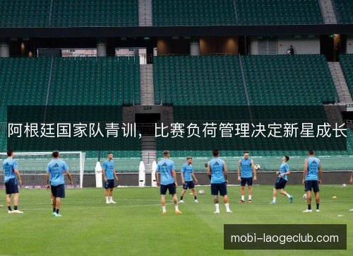 阿根廷国家队青训,比赛负荷管理决定新星成长 阿根廷国家队青训,比赛负荷管理决定新星成长