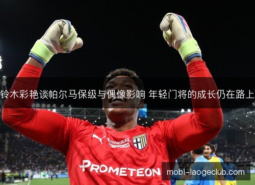 铃木彩艳谈帕尔马保级与偶像影响 年轻门将的成长仍在路上